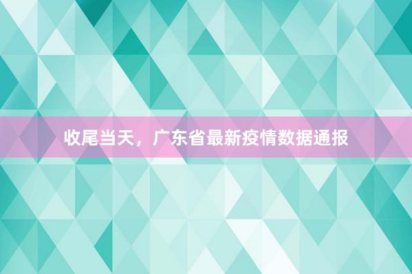 收尾当天，广东省最新疫情数据通报